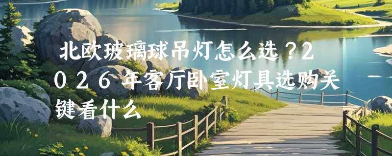 北欧玻璃球吊灯怎么选？2026年客厅卧室灯具选购关键看什么