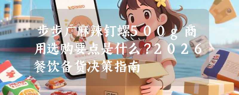 步步广麻辣钉螺500g商用选购要点是什么？2026餐饮备货决策指南