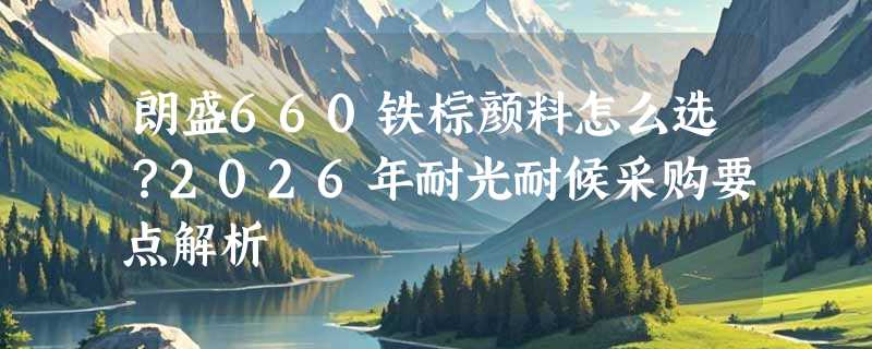 朗盛660铁棕颜料怎么选？2026年耐光耐候采购要点解析