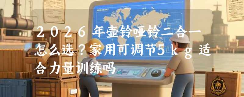 2026年壶铃哑铃二合一怎么选？家用可调节5kg适合力量训练吗