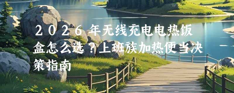 2026年无线充电电热饭盒怎么选？上班族加热便当决策指南