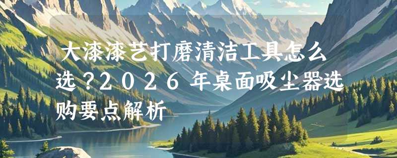 大漆漆艺打磨清洁工具怎么选？2026年桌面吸尘器选购要点解析