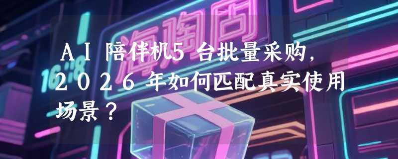 AI陪伴机5台批量采购，2026年如何匹配真实使用场景？