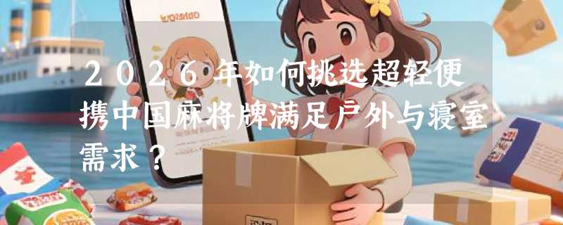 2026年如何挑选超轻便携中国麻将牌满足户外与寝室需求？