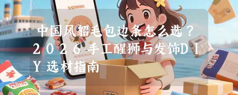 中国风貂毛包边条怎么选？2026手工醒狮与发饰DIY选材指南