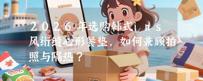 2026年选购韩式ins风绗缝心形餐垫，如何兼顾拍照与隔热？