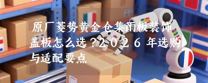 原厂菱势黄金仓集雨板装饰盖板怎么选？2026年选购与适配要点