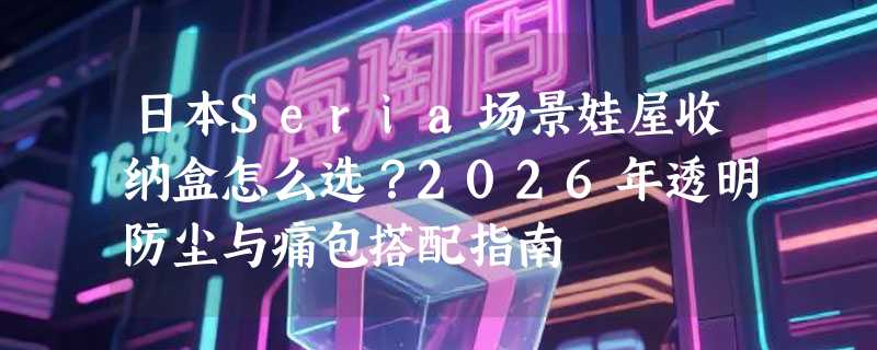 日本Seria场景娃屋收纳盒怎么选？2026年透明防尘与痛包搭配指南