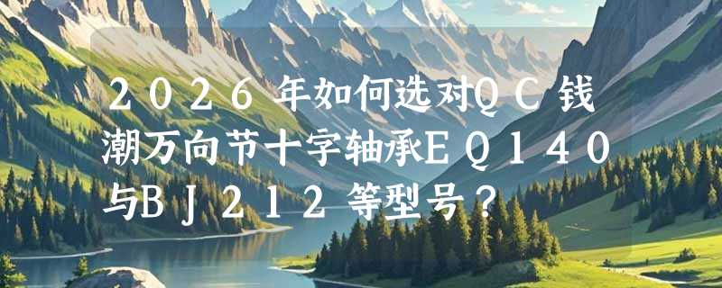 2026年如何选对QC钱潮万向节十字轴承EQ140与BJ212等型号？