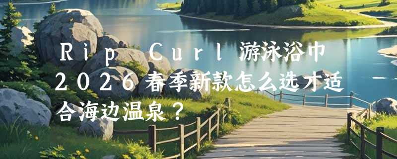 Rip Curl游泳浴巾2026春季新款怎么选才适合海边温泉？