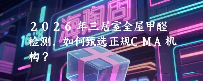 2026年三居室全屋甲醛检测，如何甄选正规CMA机构？