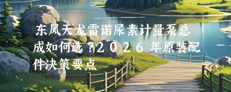东风天龙雷诺尿素计量泵总成如何选？2026年原装配件决策要点