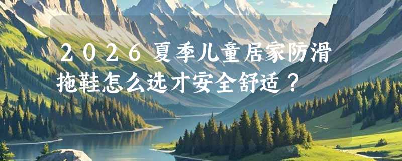 2026夏季儿童居家防滑拖鞋怎么选才安全舒适？