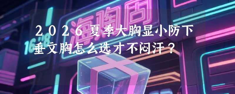 2026夏季大胸显小防下垂文胸怎么选才不闷汗？
