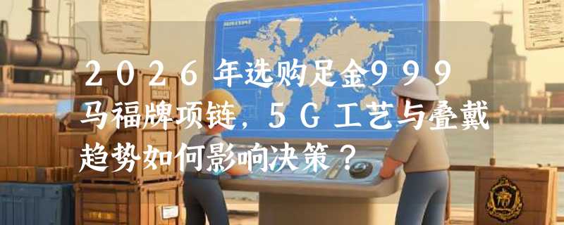 2026年选购足金999马福牌项链，5G工艺与叠戴趋势如何影响决策？