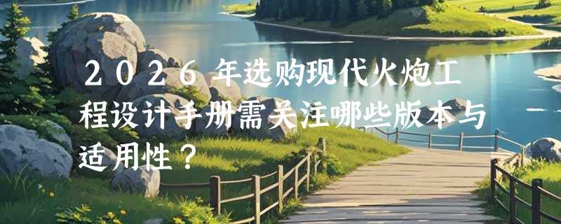 2026年选购现代火炮工程设计手册需关注哪些版本与适用性？