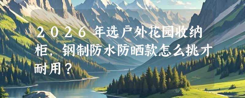 2026年选户外花园收纳柜，钢制防水防晒款怎么挑才耐用？