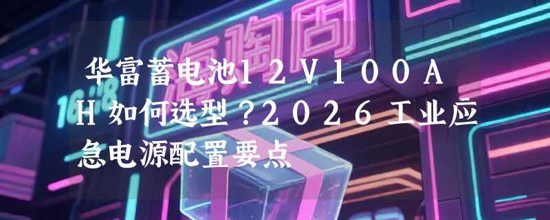 华富蓄电池12V100AH如何选型？2026工业应急电源配置要点