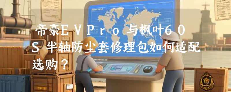 帝豪EVPro与枫叶60S半轴防尘套修理包如何适配选购？
