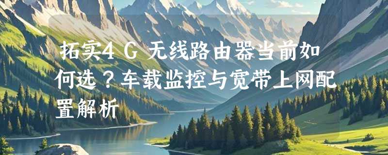 拓实4G无线路由器当前如何选？车载监控与宽带上网配置解析