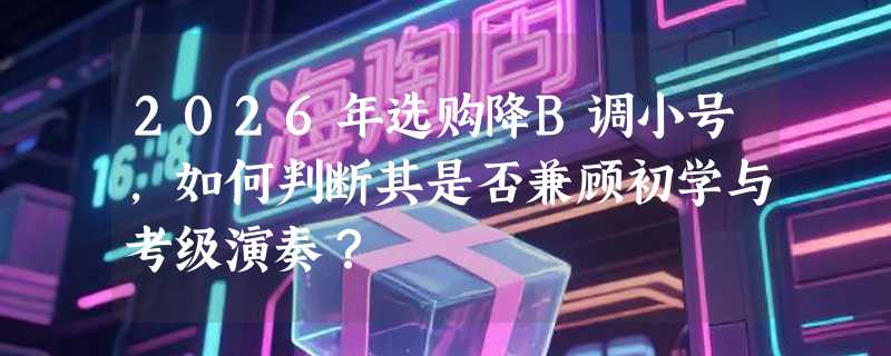 2026年选购降B调小号，如何判断其是否兼顾初学与考级演奏？