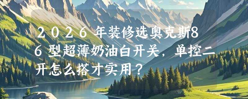 2026年装修选奥克斯86型超薄奶油白开关，单控二开怎么搭才实用？