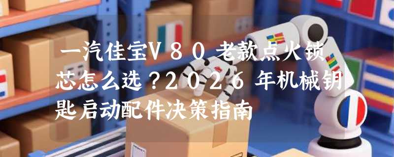 一汽佳宝V80老款点火锁芯怎么选？2026年机械钥匙启动配件决策指南
