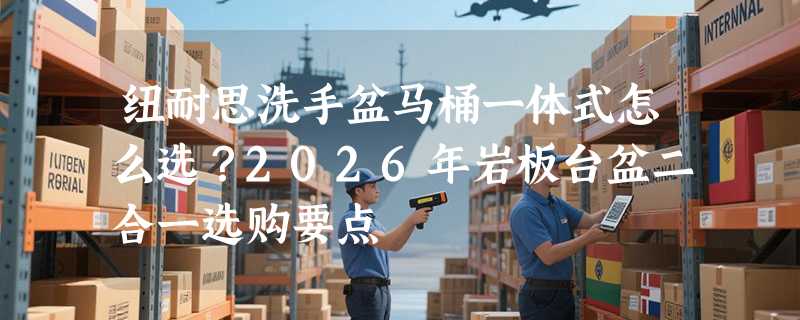 纽耐思洗手盆马桶一体式怎么选？2026年岩板台盆二合一选购要点