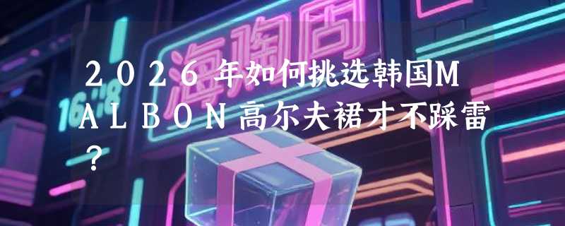 2026年如何挑选韩国MALBON高尔夫裙才不踩雷？