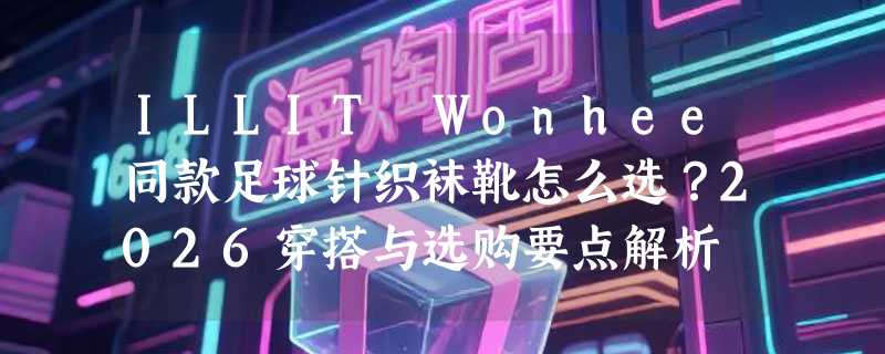 ILLIT Wonhee同款足球针织袜靴怎么选？2026穿搭与选购要点解析