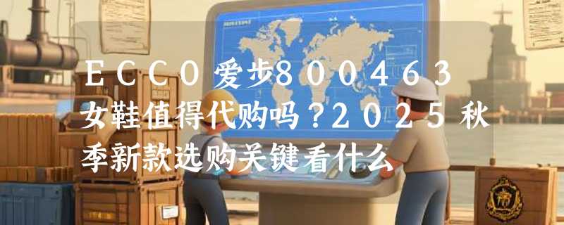 ECCO爱步800463女鞋值得代购吗？2025秋季新款选购关键看什么