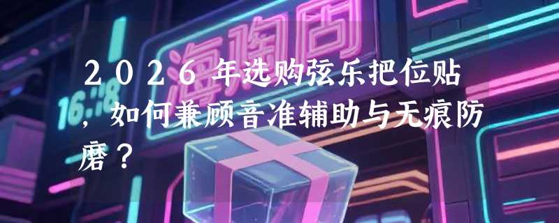 2026年选购弦乐把位贴，如何兼顾音准辅助与无痕防磨？