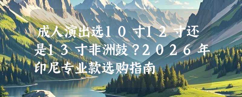 成人演出选10寸12寸还是13寸非洲鼓？2026年印尼专业款选购指南