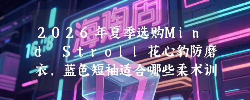 2026年夏季选购Mind Stroll花心豹防磨衣，蓝色短袖适合哪些柔术训练场景？