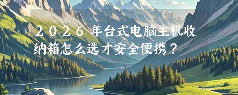 2026年台式电脑主机收纳箱怎么选才安全便携？