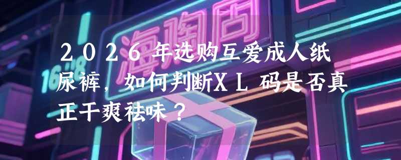 2026年选购互爱成人纸尿裤，如何判断XL码是否真正干爽祛味？