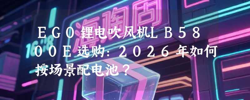 EGO锂电吹风机LB5800E选购：2026年如何按场景配电池？