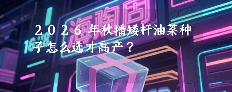 2026年秋播矮杆油菜种子怎么选才高产？