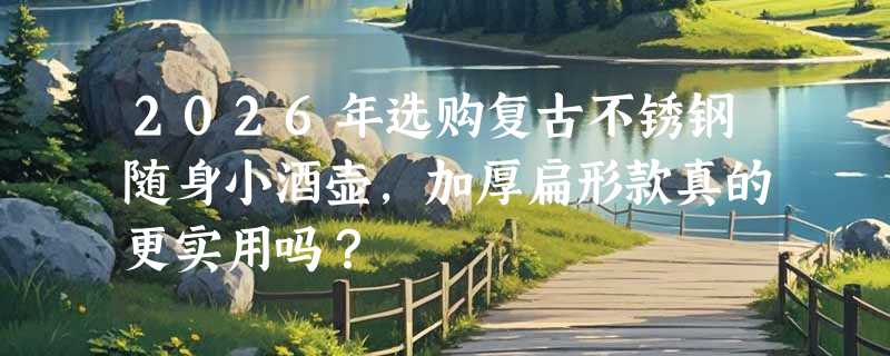 2026年选购复古不锈钢随身小酒壶，加厚扁形款真的更实用吗？