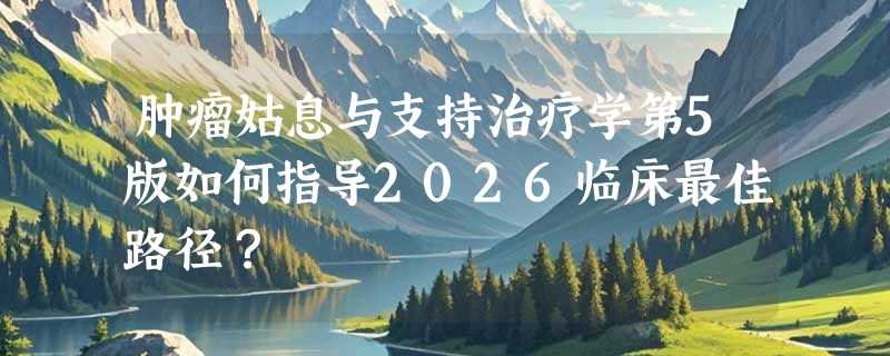 肿瘤姑息与支持治疗学第5版如何指导2026临床最佳路径？