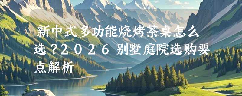 新中式多功能烧烤茶桌怎么选？2026别墅庭院选购要点解析
