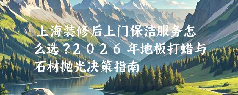 上海装修后上门保洁服务怎么选？2026年地板打蜡与石材抛光决策指南