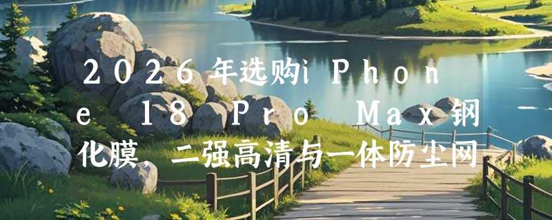 2026年选购iPhone 18 Pro Max钢化膜，二强高清与一体防尘网该如何抉择？