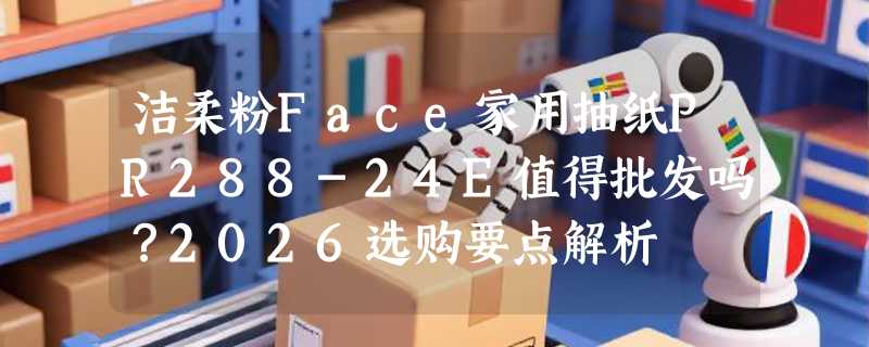 洁柔粉Face家用抽纸PR288-24E值得批发吗？2026选购要点解析