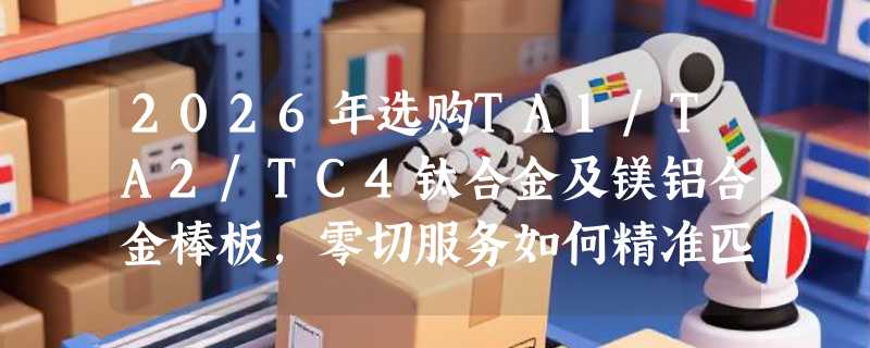 2026年选购TA1/TA2/TC4钛合金及镁铝合金棒板，零切服务如何精准匹配需求？