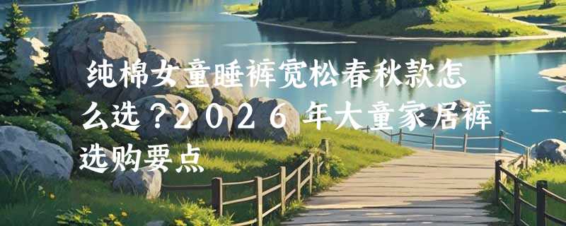 纯棉女童睡裤宽松春秋款怎么选？2026年大童家居裤选购要点