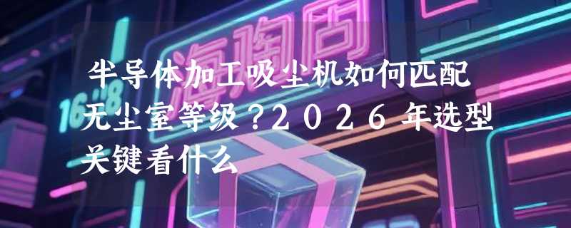 半导体加工吸尘机如何匹配无尘室等级？2026年选型关键看什么
