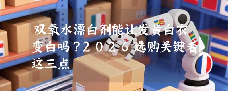 双氧水漂白剂能让发黄白衣变白吗？2026选购关键看这三点