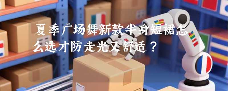 夏季广场舞新款半身短裙怎么选才防走光又舒适？