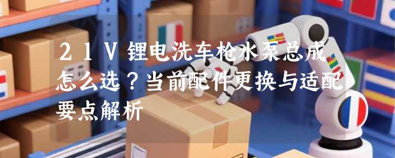 21V锂电洗车枪水泵总成怎么选？当前配件更换与适配要点解析